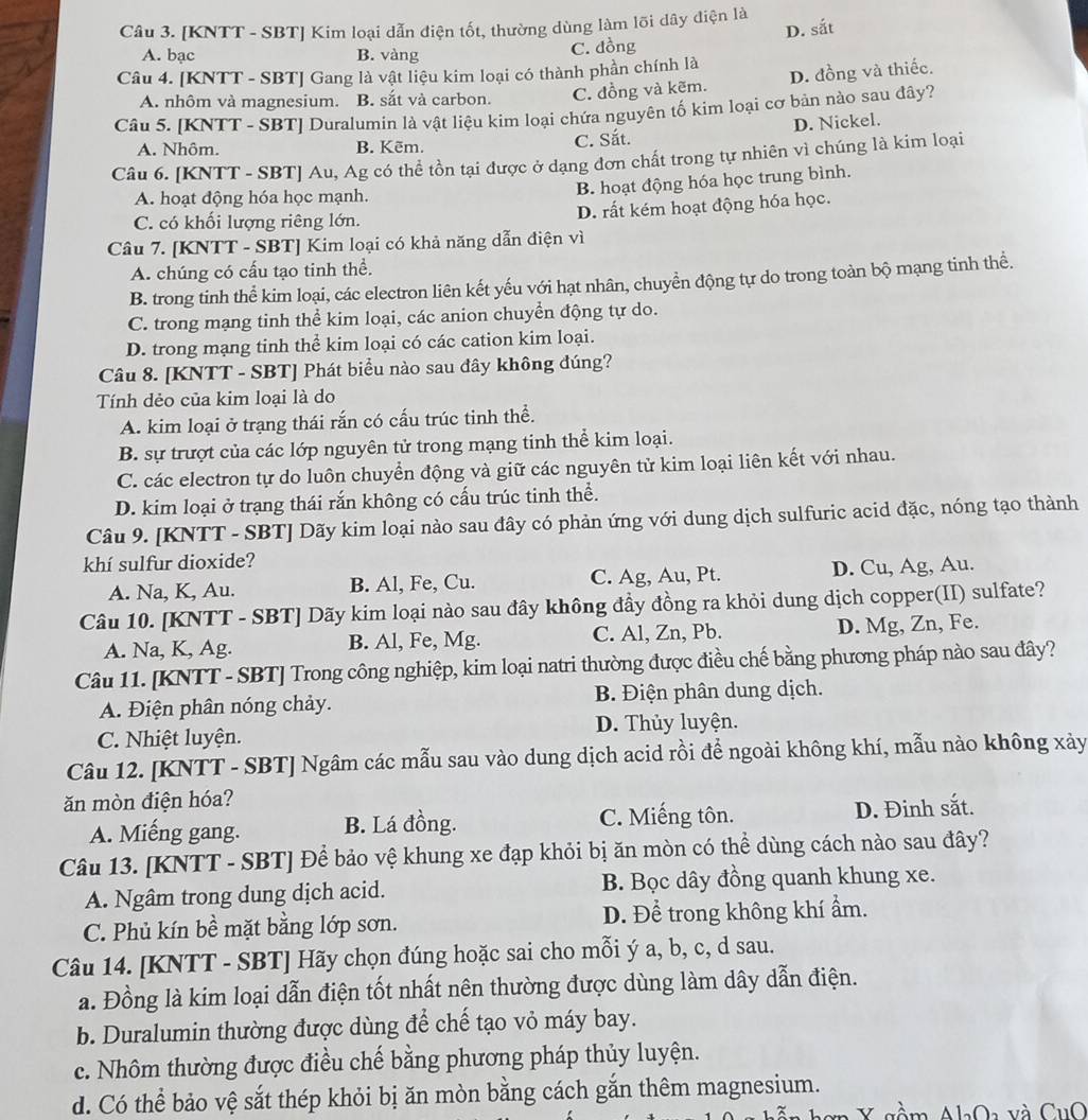 [KNTT - SBT] Kim loại dẫn điện tốt, thường dùng làm lõi dây diện là
D. sắt
A. bạc B. vàng C. đồng
Câu 4. [KNTT - SBT] Gang là vật liệu kim loại có thành phần chính là
A. nhôm và magnesium. B. sắt và carbon. C. đồng và kẽm. D. đồng và thiếc.
Câu 5. [KNTT - SBT] Duralumin là vật liệu kim loại chứa nguyên tố kim loại cơ bản nào sau đây?
A. Nhôm. B. Kēm. C. Sắt. D. Nickel.
Câu 6. [KNTT - SBT] Au, Ag có thể tồn tại được ở dạng đơn chất trong tự nhiên vì chúng là kim loại
A. hoạt động hóa học mạnh.
B. hoạt động hóa học trung bình.
C. có khối lượng riêng lớn. D. rất kém hoạt động hóa học.
Câu 7. [KNTT - SBT] Kim loại có khả năng dẫn điện vì
A. chúng có cấu tạo tinh thể.
B. trong tinh thể kim loại, các electron liên kết yếu với hạt nhân, chuyển động tự do trong toàn bộ mạng tinh thể.
C. trong mạng tinh thể kim loại, các anion chuyển động tự do.
D. trong mạng tinh thể kim loại có các cation kim loại.
Câu 8. [KNTT - SBT] Phát biểu nào sau đây không đúng?
Tính dẻo của kim loại là do
A. kim loại ở trạng thái rắn có cấu trúc tinh thể.
B. sự trượt của các lớp nguyên tử trong mạng tinh thể kim loại.
C. các electron tự do luôn chuyển động và giữ các nguyên tử kim loại liên kết với nhau.
D. kim loại ở trạng thái rắn không có cấu trúc tinh thể.
Câu 9. [KNTT - SBT] Dãy kim loại nào sau đây có phản ứng với dung dịch sulfuric acid đặc, nóng tạo thành
khí sulfur dioxide?
A. Na, K, Au. B. Al, Fe, Cu. C. Ag, Au, Pt. D. Cu, Ag, Au.
Câu 10. [KNTT - SBT] Dãy kim loại nào sau đây không đầy đồng ra khỏi dung dịch copper(II) sulfate?
A. Na, K, Ag. B. Al, Fe, Mg. C. Al, Zn, Pb. D. Mg, Zn, Fe.
Câu 11. [KNTT - SBT] Trong công nghiệp, kim loại natri thường được điều chế bằng phương pháp nào sau đây?
A. Điện phân nóng chảy. B. Điện phân dung dịch.
C. Nhiệt luyện. D. Thủy luyện.
Câu 12. [KNTT - SBT] Ngâm các mẫu sau vào dung dịch acid rồi để ngoài không khí, mẫu nào không xảy
ăn mòn điện hóa?
A. Miếng gang. B. Lá đồng. C. Miếng tôn. D. Đinh sắt.
Câu 13. [KNTT - SBT] Để bảo vệ khung xe đạp khỏi bị ăn mòn có thể dùng cách nào sau đây?
A. Ngâm trong dung dịch acid. B. Bọc dây đồng quanh khung xe.
C. Phủ kín bề mặt bằng lớp sơn. D. Để trong không khí ẩm.
Câu 14. [KNTT - SBT] Hãy chọn đúng hoặc sai cho mỗi ý a, b, c, d sau.
a. Đồng là kim loại dẫn điện tốt nhất nên thường được dùng làm dây dẫn điện.
b. Duralumin thường được dùng để chế tạo vỏ máy bay.
c. Nhôm thường được điều chế bằng phương pháp thủy luyện.
d. Có thể bảo vệ sắt thép khỏi bị ăn mòn bằng cách gắn thêm magnesium.
Y sồm AlOa và CuO