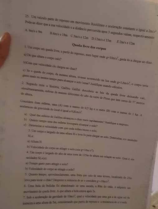 Um veículo parte do repouso em movimento Rectilíneo e aceleração constante e igual a 2m/s^2
Pode-se dizer que a sua velocidade e a distância percorrida apos 3 segundos valem, respectivamente:
A. 6m/s e 9m B.6m/s e 18m C.3m/s e 12m D.12m/s e 35m E.2m/s e 12m
Queda livre dos corpos
1. Um corpo em queda livre, a partir do repouso, num lugar onde g=10m/s^2 , gasta 4s a chegar ao chao.
a) De que altura o corpo calu?
b)Com que velocidade ele chegou ao chao?
c) Se a queda do corpo, da mesma altura, tivesse acontecido na lua onde g=1,6m/s^2 , o corpo teria
gasto mais ou menos tempo para alcançar o solo lunar? Justifique usando cálculos.
2. Segundo reza a história, Galileu Galilei descobriu as leis da queda livre deixando caír,
de altura.
simulttaneamente, esféras de massas diferentes do alto da torre de Pisaa que tem cerca de 57 metros
Considere duas esferas, uma (A) com a massa de 0,5 kg e a outra (B) com a massa de 1 kg. A
aceleração da gravidade do local é igual a 9.81m/s^2.
a) Qual das esferas de Galileu alcançou o chao mais rapidamente? Justifique a resposta.
b) Quanto tempo uma das esferas levoupara alcançar o solo?
c) Determine a velocidade com que cada esfera tocou o solo.
3. Um corpo e largado de uma altura H e leva 5s para chegar ao solo. Determine, em unidades
SLr
a) Altura H
b) Velocidade do corpo ao atingir o solo.(use g-10m/s^2).
4. Um corpo é largado do alto de uma torre de 125m de altura em relação ao solo. Quai é, em
unidades SLo(z)
a) Tempo gasto para atingir o solo?
b) Velocidade do corpo ao atingir o solo?
5. Quanto tempo, aproximadamente, uma fruta que caiu de uma árvore, localizada de 25m
leva para tocar o chão? Despreze a restencia do ar e considere g=10m/s^2.
6. Uma bola de boliche foi abandonado de uma sacada, a 80m do chão, e adquiriu um
znovimento de queda livre. A que altura a bola estava após 2s.
7. Sob a aceleração de gavidade de 10m/s^2 , qual a velocidade que uma got a de agua caí da
torneira a uma altura de 5m, coniderando que partiu de repouso e a resistencia do ar é nula.