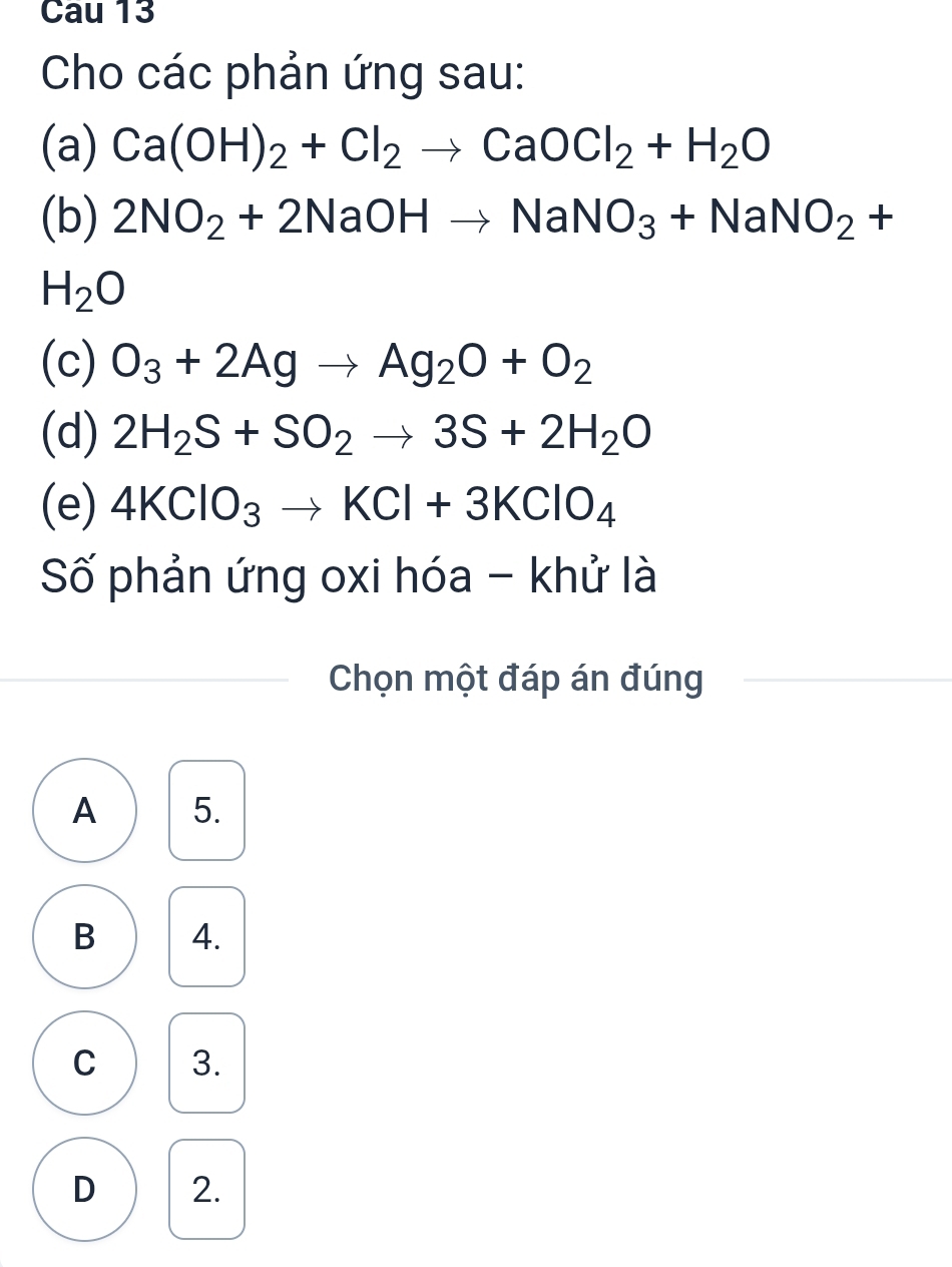 Cau 13
Cho các phản ứng sau:
(a) Ca(OH)_2+Cl_2to CaOCl_2+H_2O
(b) 2NO_2+2NaOHto NaNO_3+NaNO_2+
H_2O
(c) O_3+2Agto Ag_2O+O_2
(d) 2H_2S+SO_2to 3S+2H_2O
(e) 4KClO_3to KCl+3KClO_4
Số phản ứng oxi hóa - khử là
Chọn một đáp án đúng
A 5.
B 4.
C 3.
D 2.