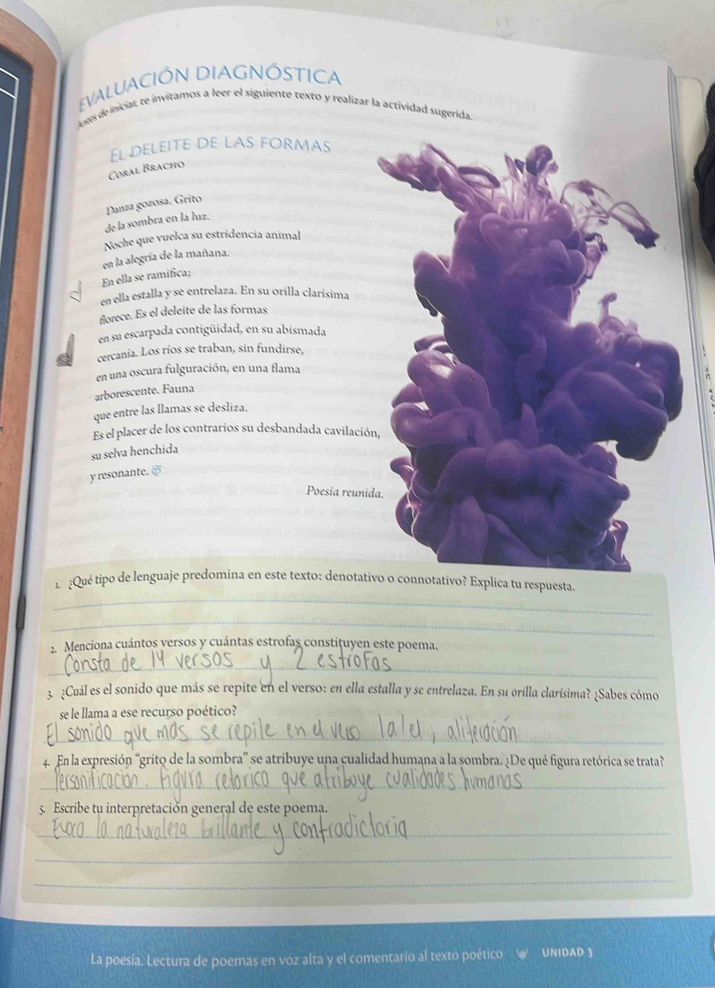 EVALUACIÓN DIAGNÓSTICA 
Antes de iniciar, te invitamos a leer el siguiente texto y realizar la actividad sugerida. 
El deleite de las formas 
Coral Bracho 
Danza gozosa. Grito 
de la sombra en la luz. 
Noche que vuelca su estridencia animal 
en la alegría de la mañana, 
En ella se ramifica; 
en ella estalla y se entrelaza. En su orilla clarísima 
florece. Es el deleite de las formas 
en su escarpada contigüidad, en su abismada 
cercanía. Los ríos se traban, sin fundirse, 
en una oscura fulguración, en una flama 
arborescente. Fauna 
que entre las llamas se desliza. 
Es el placer de los contrarios su desbandada cavilación, 
su selva henchida 
y resonante. [ 
Poesía reunida. 
_ 
1 ¿Qué tipo de lenguaje predomina en este texto: denotativo o connotativo? Explica tu respuesta. 
_ 
2. Menciona cuántos versos y cuántas estrofas constituyen este poema. 
_ 
3. ¿Cuál es el sonido que más se repite en el verso: en ella estalla y se entrelaza. En su orilla clarísima? ¿Sabes cómo 
se le llama a ese recurso poético? 
_ 
4. En la expresión “grito de la sombra” se atribuye una cualidad humana a la sombra. ¿De qué figura retórica se trata? 
_ 
5. Escribe tu interpretación general de este poema. 
_ 
_ 
_ 
La poesía. Lectura de poemas en voz alta y el comentario al texto poético UNIDAD 3