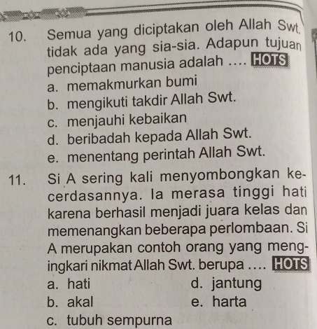 Semua yang diciptakan oleh Allah Sw
tidak ada yang sia-sia. Adapun tujuan
penciptaan manusia adalah .... HOTS
a. memakmurkan bumi
b. mengikuti takdir Allah Swt.
c. menjauhi kebaikan
d. beribadah kepada Allah Swt.
e. menentang perintah Allah Swt.
11. Si A sering kali menyombongkan ke-
cerdasannya. la merasa tinggi hati
karena berhasil menjadi juara kelas dan
memenangkan beberapa perlombaan. Si
A merupakan contoh orang yang meng-
ingkari nikmatAllah Swt. berupa .... HOTS
a. hati d. jantung
b. akal e. harta
c. tubuh sempurna