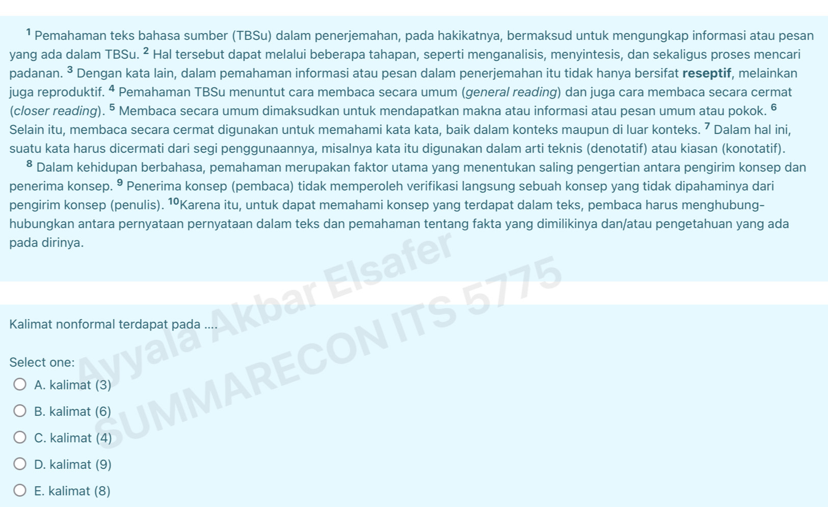 ¹ Pemahaman teks bahasa sumber (TBSu) dalam penerjemahan, pada hakikatnya, bermaksud untuk mengungkap informasi atau pesan
yang ada dalam TBSu. ² Hal tersebut dapat melalui beberapa tahapan, seperti menganalisis, menyintesis, dan sekaligus proses mencari
padanan. 3 * Dengan kata lain, dalam pemahaman informasi atau pesan dalam penerjemahan itu tidak hanya bersifat reseptif, melainkan
juga reproduktif. ª Pemahaman TBSu menuntut cara membaca secara umum (general reading) dan juga cara membaca secara cermat
(closer reading). ^5 Membaca secara umum dimaksudkan untuk mendapatkan makna atau informasi atau pesan umum atau pokok.
Selain itu, membaca secara cermat digunakan untuk memahami kata kata, baik dalam konteks maupun di luar konteks. ⁷ Dalam hal ini,
suatu kata harus dicermati dari segi penggunaannya, misalnya kata itu digunakan dalam arti teknis (denotatif) atau kiasan (konotatif).
* Dalam kehidupan berbahasa, pemahaman merupakan faktor utama yang menentukan saling pengertian antara pengirim konsep dan
penerima konsep. 9 Penerima konsep (pembaca) tidak memperoleh verifikasi langsung sebuah konsep yang tidak dipahaminya dari
pengirim konsep (penulis). 1ºKarena itu, untuk dapat memahami konsep yang terdapat dalam teks, pembaca harus menghubung-
hubungkan antara pernyataan pernyataan dalam teks dan pemahaman tentang fakta yang dimilikinya dan/atau pengetahuan yang ada
pada dirinya.
Kalimat nonformal terdapat pada
Select one:
A. kalimat (3)
B. kalimat (6)
IN
C. kalimat (4)
D. kalimat (9)
E. kalimat (8)