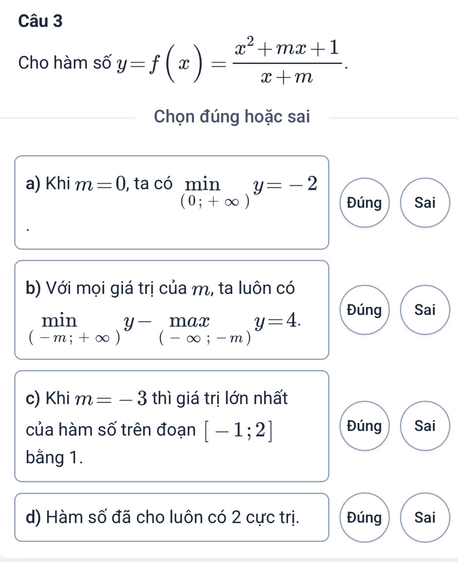 Cho hàm số y=f(x)= (x^2+mx+1)/x+m . 
Chọn đúng hoặc sai
a) Khi m=0 , ta có limlimits _(0;+∈fty )y=-2 (-3,4)
Đúng Sai
b) Với mọi giá trị của m, ta luôn có
limlimits _(-m;+∈fty )y-_(-∈fty ;-m)y=4.
Đúng Sai
c) Khi m=-3 thì giá trị lớn nhất
của hàm số trên đoạn [-1;2] Đúng Sai
bằng 1.
d) Hàm số đã cho luôn có 2 cực trị. Đúng Sai