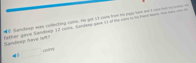 )) Sandeep was collecting coins. He got 13 coins from his piggy bank and 9 coins from his brother. His 
father gave Sandeep 12 coins. Sandeep gave 11 of the coins to his friend Naomi. How many coins did 
Sandeep have left? 
) □ coins