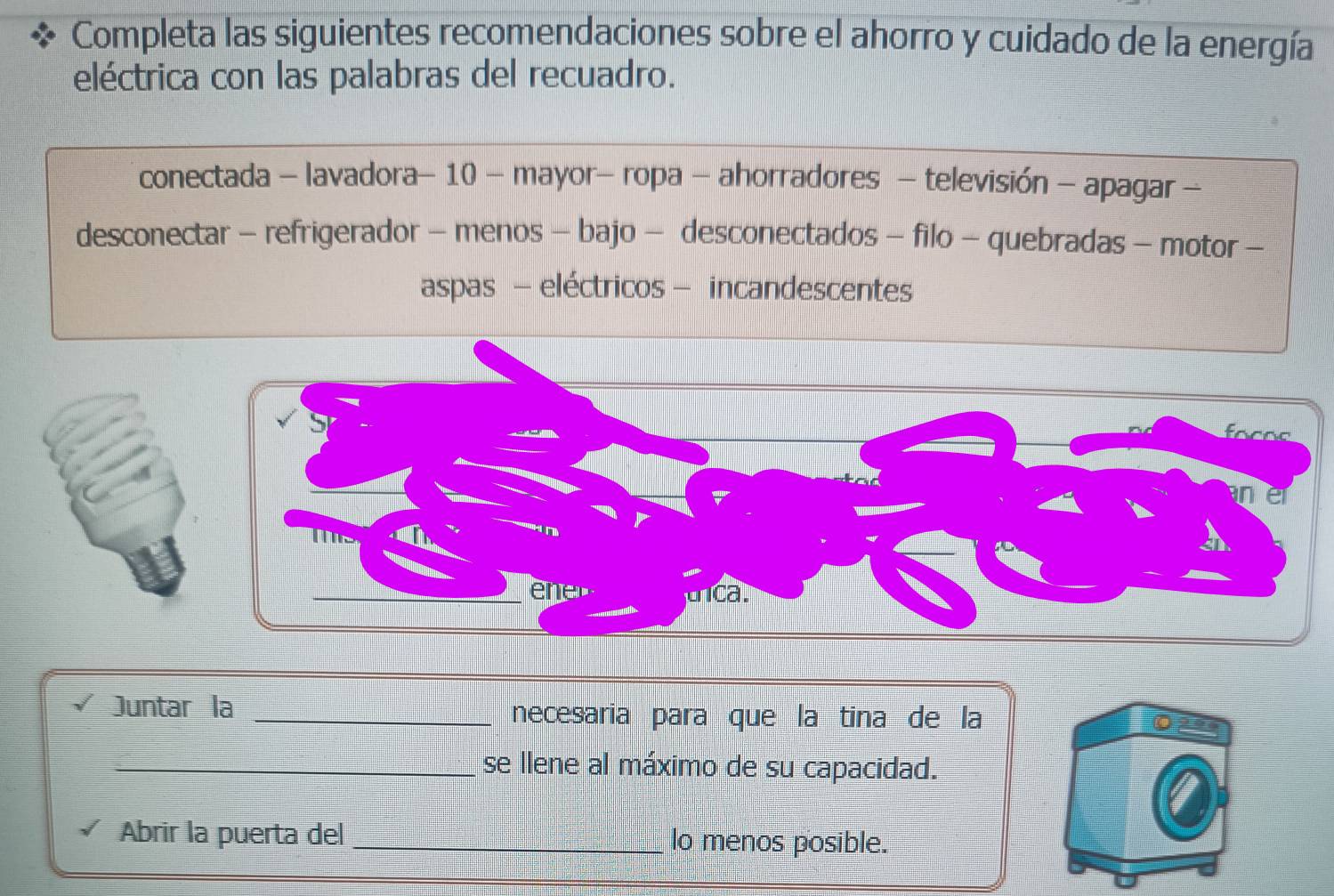 Completa las siguientes recomendaciones sobre el ahorro y cuidado de la energía 
eléctrica con las palabras del recuadro. 
conectada - lavadora- 10 - mayor- ropa - ahorradores - televisión - apagar - 
desconectar - refrigerador - menos - bajo - desconectados - filo - quebradas - motor - 
aspas - eléctricos - incandescentes 
Juntar la _necesaria para que la tina de la 
_se llene al máximo de su capacidad. 
Abrir la puerta del _lo menos posible.