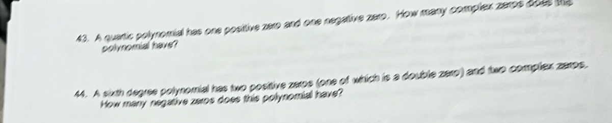 A quartic polynomial has one positive zero and one negative zaro. How many complex zarps aoes te 
potynomial have? 
44. A sixth degree polynomial has two positive zeros (one of which is a double zero) and two complex zarps. 
How many negative zeros does this polynomial have?