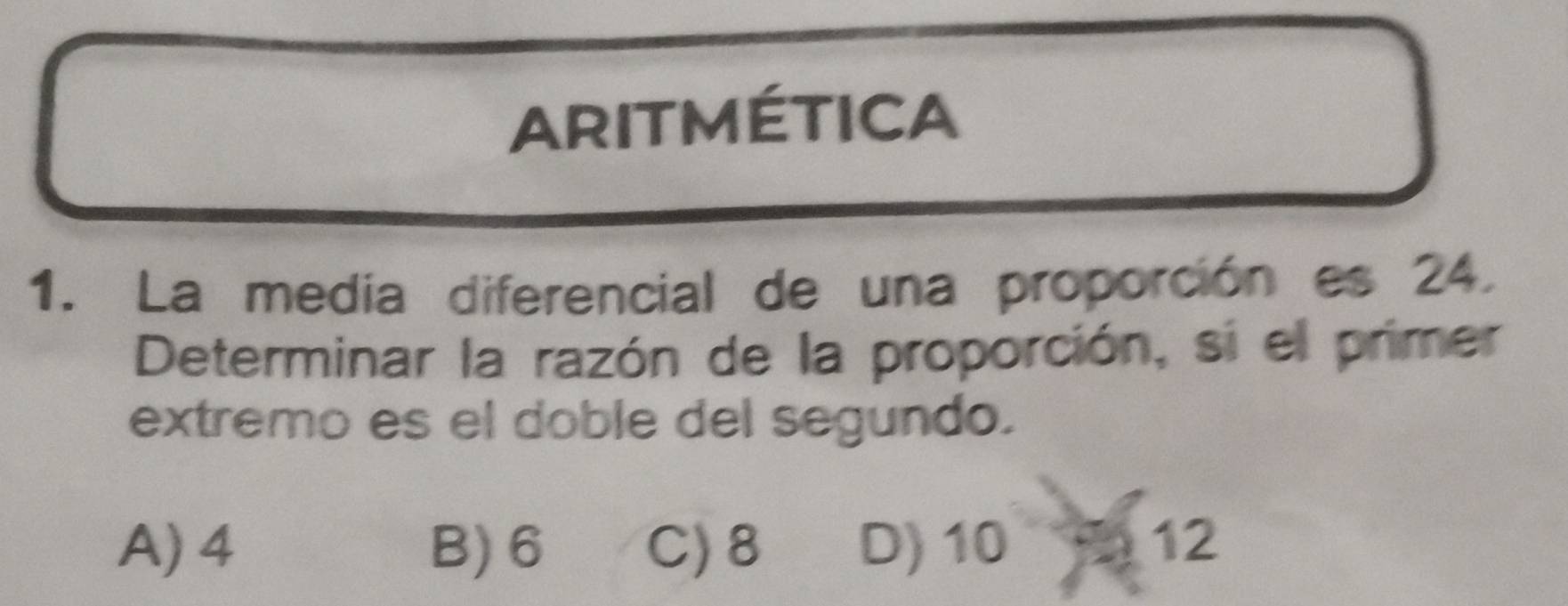 ARITMÉTICA
1. La medía diferencial de una proporción es 24.
Determinar la razón de la proporción, si el primer
extremo es el doble del segundo.
A) 4 B) 6 C) 8 D) 10 12