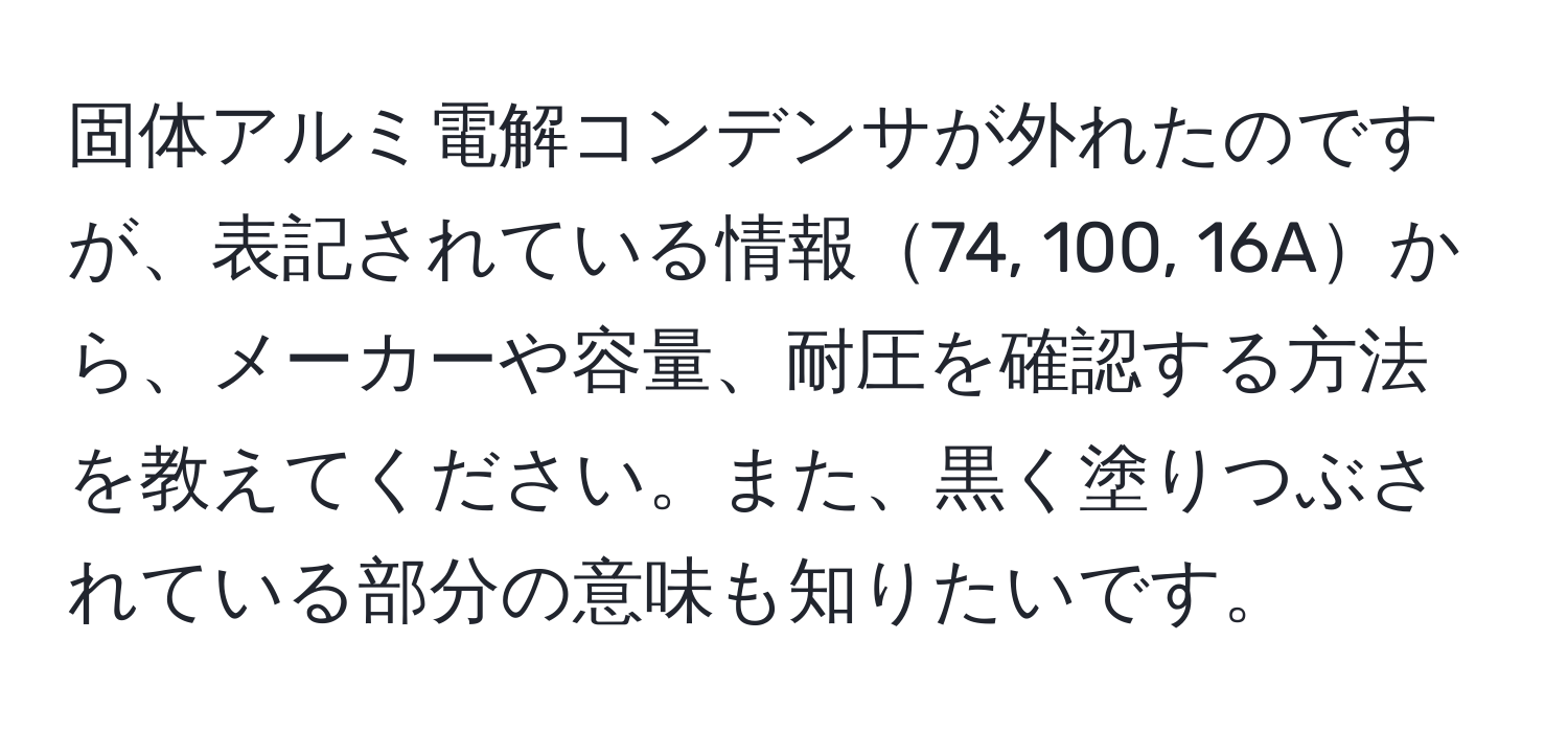 固体アルミ電解コンデンサが外れたのですが、表記されている情報74, 100, 16Aから、メーカーや容量、耐圧を確認する方法を教えてください。また、黒く塗りつぶされている部分の意味も知りたいです。