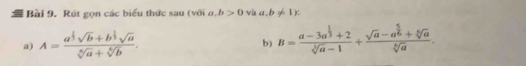 a Bài 9. Rút gọn các biểu thức sau (với a, b>0 và a. b!= 1) : 
a) A=frac a^(frac 1)3sqrt(b)+b^(frac 1)3sqrt(a)sqrt[6](a)+sqrt[6](b). 
b) B=frac a-3a^(frac 1)3+2sqrt[3](a)-1+frac sqrt(a)-a^(frac 5)6+sqrt[6](a)sqrt[6](a).