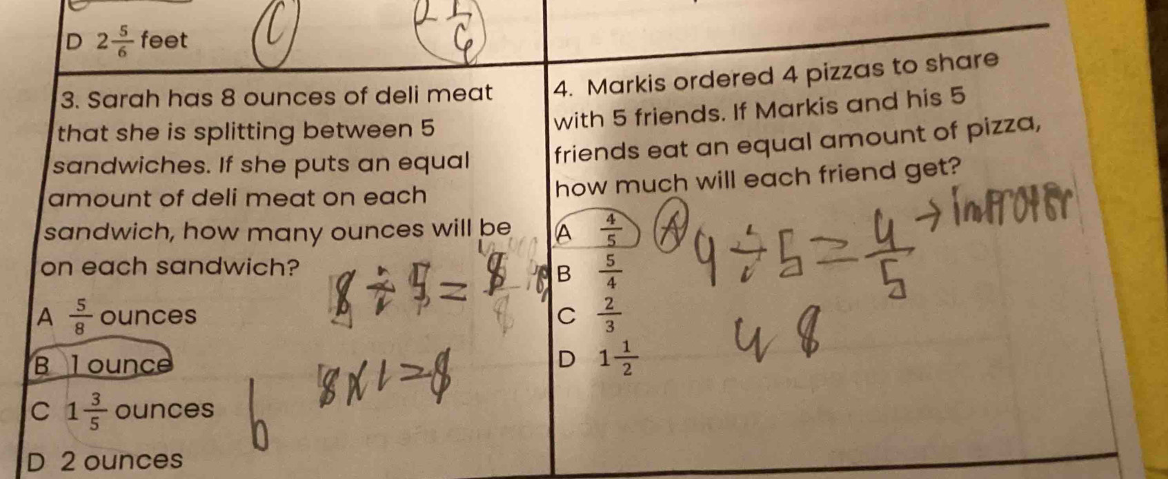 D 2 5/6  feet
3. Sarah has 8 ounces of deli meat 4. Markis ordered 4 pizzas to share
that she is splitting between 5
with 5 friends. If Markis and his 5
sandwiches. If she puts an equal
friends eat an equal amount of pizza,
amount of deli meat on each
how much will each friend get?
sandwich, how many ounces will be A  4/5 
on each sandwich?
B  5/4 
A  5/8  ounces C  2/3 
B l ounce
D 1 1/2 
C 1 3/5  ounces
D 2 ounces