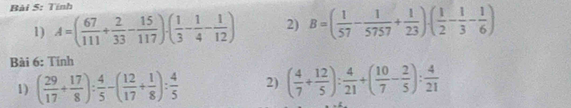 Tính 
1) A=( 67/111 + 2/33 - 15/117 )· ( 1/3 - 1/4 - 1/12 ) 2) B=( 1/57 - 1/5757 + 1/23 )· ( 1/2 - 1/3 - 1/6 )
Bài 6: Tính 
1) ( 29/17 + 17/8 ): 4/5 -( 12/17 + 1/8 ): 4/5 
2) ( 4/7 + 12/5 ): 4/21 +( 10/7 - 2/5 ): 4/21 