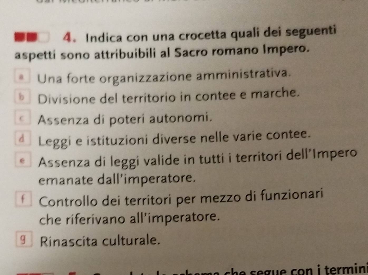 Indica con una crocetta quali dei seguenti
aspetti sono attribuibili al Sacro romano Impero.
* Una forte organizzazione amministrativa.
* Divisione del territorio in contee e marche.
* Assenza di poteri autonomi.
dì Leggi e istituzioni diverse nelle varie contee.
C Assenza di leggi valide in tutti i territori dell'Impero
emanate dall’imperatore.
f Controllo dei territori per mezzo di funzionari
che riferivano all’imperatore.
gì Rinascita culturale.
ch e s e gue con i termin .