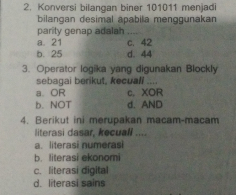 Konversi bilangan biner 101011 menjadi
bilangan desimal apabila menggunakan
parity genap adalah …_
a21 c、 42
b. 25 d. 44
3. Operator logika yang digunakan Blockly
sebagai berikut, kecuali ....
a. OR c,XOR
b. NOT d. AND
4. Berikut ini merupakan macam-macam
literasi dasar, kecuall ....
a. literasi numerasi
b. literasi ekonomi
c. literasi digital
d. literasi sains