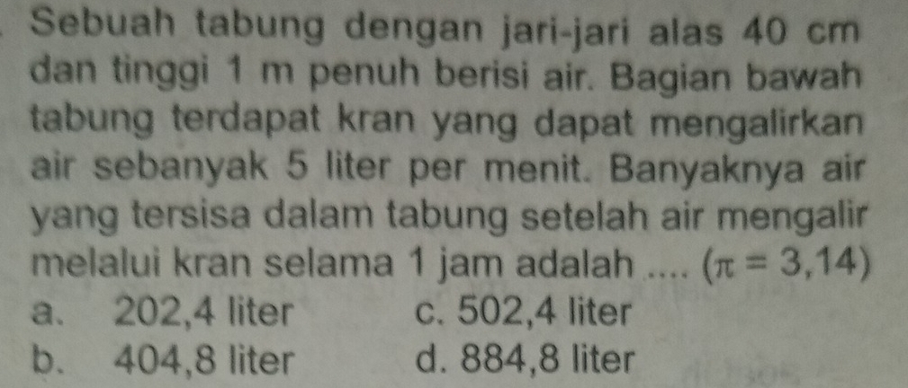 Sebuah tabung dengan jari-jari alas 40 cm
dan tinggi 1 m penuh berisi air. Bagian bawah
tabung terdapat kran yang dapat mengalirkan .
air sebanyak 5 liter per menit. Banyaknya air
yang tersisa dalam tabung setelah air mengalir 
melalui kran selama 1 jam adalah .... (π =3,14)
a. 202,4 liter c. 502,4 liter
b. 404,8 liter d. 884,8 liter