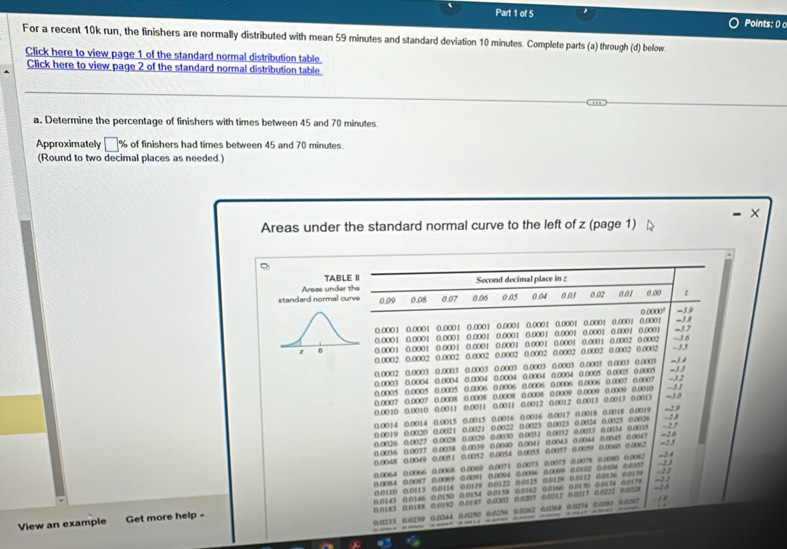 Points: 0 
For a recent 10k run, the finishers are normally distributed with mean 59 minutes and standard deviation 10 minutes. Complete parts (a) through (d) below
Click here to view page 1 of the standard normal distribution table
Click here to view page 2 of the standard normal distribution table
a. Determine the percentage of finishers with times between 45 and 70 minutes
Approximately □° % of finishers had times between 45 and 70 minutes.
(Round to two decimal places as needed.)
Areas under the standard normal curve to the left of z (page 1)
TABLE II Second decimal place in :
standard normal curve Areas under the 0.09 0.08 0.07 0.06 0.05 0.04 0.03 0.02 0.01 0.00 z
0.0000° -3.9
0.0001 0.0001 0.0001 0.0001 0.0001 0.0001 0.0001 0.0001 0.0001 0.0001 0.0001 0.0001 -3.7 -3.8
0.0001 0.0001 0.0001 0.0001 0.0001 0.0001 0.0001 0.0001
-J6
z 0 0.0001 0.0001 0.0001 0.0001 0.0001 0.0001 0.0001 0.0001 0.0002 0.0002 -35
0.0002 0.0002 0.0002 0.0002 0.0002 0.0002 0.0002 0.0002 0.0002 0.0002
0.0003 0.0004 0.0004 0.0002 0.0003 0.0003 0.0003 0.0003 0.0003 0.0003 0.0003 0.0003 0.0003 -33 -3.4
0.0004 0.0004 0.0004 0.0004 0.0005 0.0005 0.0005
0.0006 0.0006 0.0006 0.0006 0.0006 0.0007 0.0007 --3,2
1 
0.0005 0.0005 0.0005 0.0007 0.0007 0.0008 0.0008 0.0008 0.0008 0.0009 0.0009 0.0009 0.0010 -30
0.0010 0.0010 0.0011 0.0011 0.0011 0.0012 0.0012 0.0013 0.0013 0.0013
0.0014 0.0014 0.0015 0.0015 0.0016 0.0016 0.0017 0.0018 0.0018 0.0019 -29
0.0019 0.0020 0.0021 0.0021 0.0022 0.0023 0.0023 0.0024 0.0025 0.0026 =2.0 -2 7    
0.0026 0.0027 0.0028 0.0029 0.0010 0.003 1 0.0032 0.0033 0.0034 0.0015
0.0036 0.0037 0.0038 0.0039 0.0040 0.0041 0.0043 0.0044 0.0045 0.0047
0.0048 0.0049 0.0051 0.0052 0.0054 0 0055 0.0057 0.0099 0.0060 0.0062 -23
0.0064 0.0066 0.0068 0.0069 0.0071 0.0073 0.0075 0.0078 0.0080 0.0082 -24
0.0084 0.0087 0.0089 0.0091 0.0094 0.0096 0.0099 0.0102 0.0104 0.0107 - 22 ~13
0.0110 0.0113 0.0116 0.0119 0.0122 0.0125 0.0128 0.0112 0.013% 0.013
0.0143 0.01.46 0.0150 0.0154 0.0158 0.016.2 0.0166 0.013) 0.0174 0.0179 -11
View an example Get more help - 0.01 3 0.0188 0.0182 0.0197 0.0302 0.0207 6.6212 0.0217 6.6222 0.6228
0.0233 0.0239 0.0344 0.1250 0.0256 0.0362 0.0368 0.0274 0.0081 0.6287 1