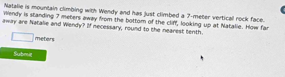 Natalie is mountain climbing with Wendy and has just climbed a 7-meter vertical rock face. 
Wendy is standing 7 meters away from the bottom of the cliff, looking up at Natalie. How far 
away are Natalie and Wendy? If necessary, round to the nearest tenth.
□ meters
Submit