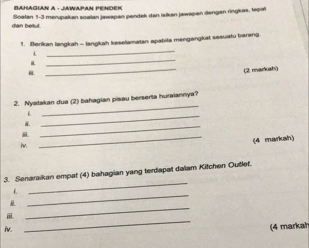 BAHAGIAN A - JAWAPAN PENDEK 
Soalan 1-3 merupakan soalan jawapan pendek dan isikan jawapan dengan ringkas, tepat 
dan betul. 
1. Berikan langkah - langkah keselamatan apabila mengangkat sesuatu barang. 
i. 
_ 
ii. 
_ 
iii. 
_ 
(2 markah) 
_ 
2. Nyatakan dua (2) bahagian pisau berserta huraiannya? 
i. 
ii. 
_ 
iii._ 
_ 
(4 markah) 
iv. 
_ 
3. Senaraikan empat (4) bahagian yang terdapat dalam Kitchen Outlet. 
i. 
_ 
ii. 
_ 
iii. 
iv. 
_ 
(4 markah