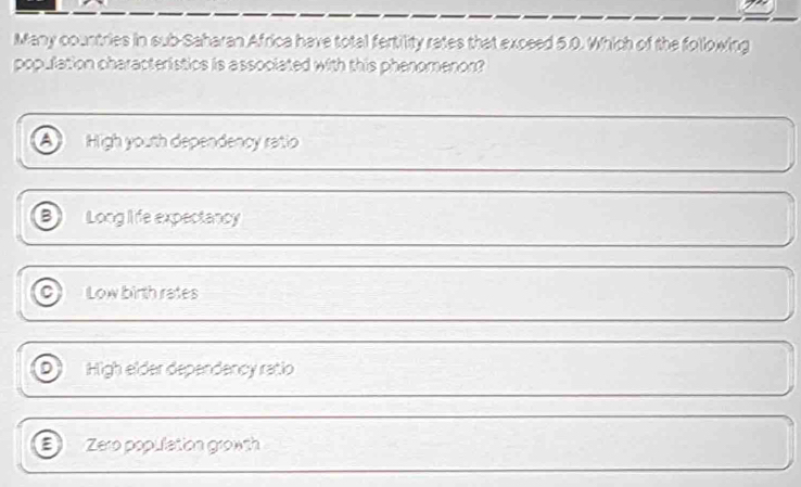 Many countries in sub-Saharan Africa have total fertility rates that exceed 5.0. Which of the following
population characteristics is associated with this phenomenon?
High youth dependency ratio
B Long life expectancy
a Low binth rates
High elder dependency ratio
a Zero population growth