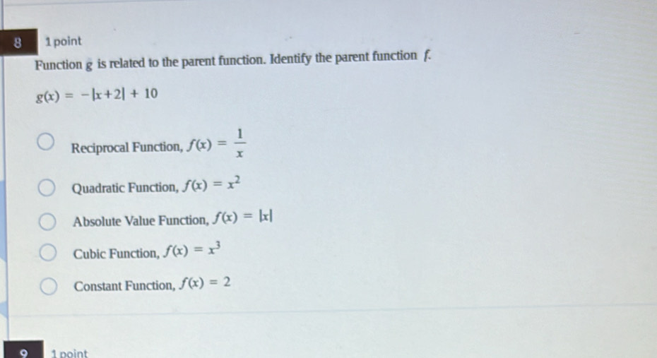 8 1 point
Function g is related to the parent function. Identify the parent function f.
g(x)=-|x+2|+10
Reciprocal Function, f(x)= 1/x 
Quadratic Function, f(x)=x^2
Absolute Value Function, f(x)=|x|
Cubic Function, f(x)=x^3
Constant Function, f(x)=2
1 point