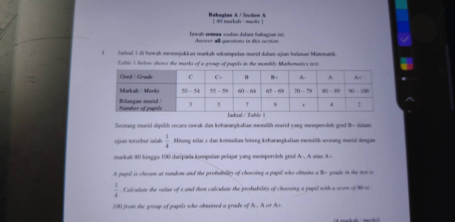 Bahagian A / Section A 
[ 40 markah / marks ] 
Jawab semua soalan dalam bahagian ini. 
Answer all questions in this section. 
1 Jadual 1 di bawah menunjukkan markah sekumpulan murid dalam ujian bulanan Matematik. 
Table A below shows the marks of a group of pupils in the monthly Mathematics test. 
Seorang murid dipilih secara rawak dan kebarangkalian memilih murid yang memperoleh gred B+ dalam 
ujian tersebut ialah  1/4 . Hitung nilai x dan kemudian hitung kebarangkalian memilih seorang murid dengan 
markah 80 hingga 100 daripada kumpulan pelajar yang memperoleh gred A-, A atau A+. 
A pupil is chosen at random and the probability of choosing a pupil who obtains a B+ grade in the test is
 1/4 . Calculate the value of x and then calculate the probability of choosing a pupil with a score of 80 to
100 from the group of pupils who obtained a grade of A-, A or A+. 
4 markah / marks]