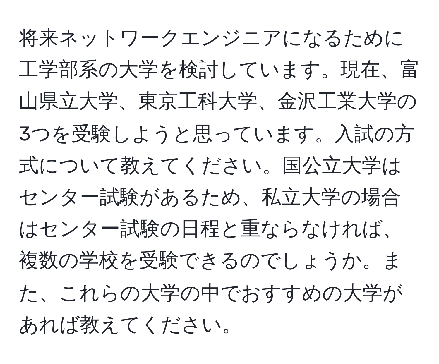 将来ネットワークエンジニアになるために工学部系の大学を検討しています。現在、富山県立大学、東京工科大学、金沢工業大学の3つを受験しようと思っています。入試の方式について教えてください。国公立大学はセンター試験があるため、私立大学の場合はセンター試験の日程と重ならなければ、複数の学校を受験できるのでしょうか。また、これらの大学の中でおすすめの大学があれば教えてください。