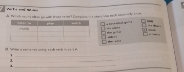 Verbs and nouns
A. Which nouns aften go with these verbs? Complete the chart. Use eack neun only once
a baskatbail gams mue
the drums
the piane
the guiter wideos
* mavis
the radio
B Write a sentence using each verb in part A
1._
2.
_
3.
_