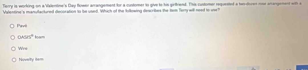 Terry is working on a Valentine's Day flower arrangement for a customer to give to his girlfriend. This customer requested a two-dozen rose arrangement with a
Valentine's manufactured decoration to be used. Which of the following describes the item Terrywill need to use?
Pavé
OASIS^8 foam
Wire
Novelty item