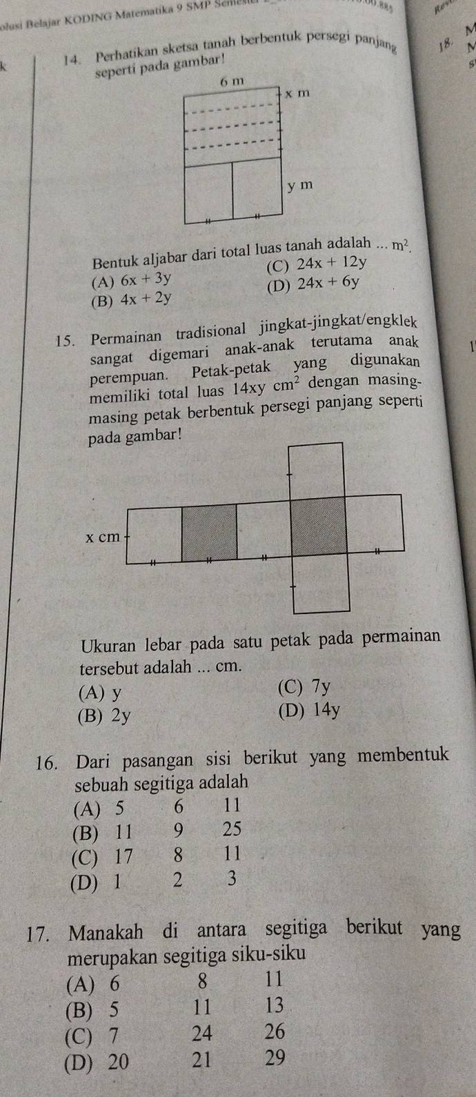 olusi Belajar KODING Matematika 9 SMP Seme
L 14. Perhatikan sketsa tanah berbentuk persegi panjan 18. M
seperti pada gambar!
6 m
x m
y m
Bentuk aljabar dari total luas tanah adalah ... m^2.
(C) 24x+12y
(A) 6x+3y 24x+6y
(B) 4x+2y
(D)
15. Permainan tradisional jingkat-jingkat/engklek
sangat digemari anak-anak terutama anak 1
perempuan. Petak-petak yang digunakan
memiliki total luas 14xycm^2 dengan masing-
masing petak berbentuk persegi panjang seperti
Ukuran lebar pada satu petak pada permainan
tersebut adalah ... cm.
(A) y (C) 7y
(B) 2y (D) 14y
16. Dari pasangan sisi berikut yang membentuk
sebuah segitiga adalah
(A) 5 6 11
(B) 11 9 25
(C) 17 8 11
(D) 1 2 3
17. Manakah di antara segitiga berikut yang
merupakan segitiga siku-siku
(A) 6 8 11
(B) 5
11 13
(C) 7 24 26
(D) 20 21 29