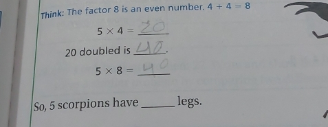 Think: The factor 8 is an even number. 4+4=8
_ 5* 4=
20 doubled is_ .
5* 8= _ 
So, 5 scorpions have _legs.