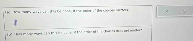 How many ways can this be done, if the order of the choices matters? 
× 
(b) How many ways can this be done, if the order of the choices does not matter?