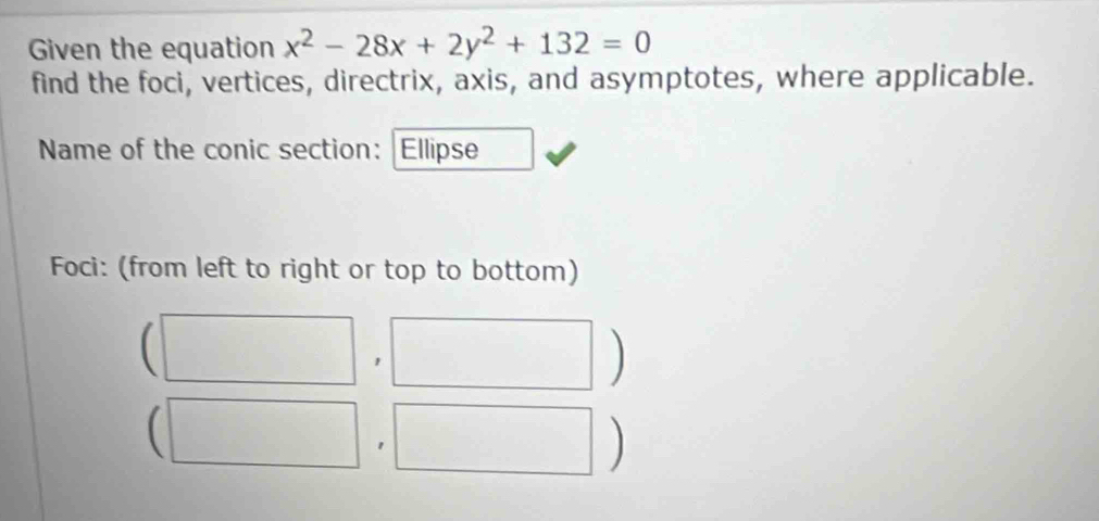 Given the equation x^2-28x+2y^2+132=0
find the foci, vertices, directrix, axis, and asymptotes, where applicable. 
Name of the conic section: Ellipse 
Foci: (from left to right or top to bottom) 
1^^circ  
I