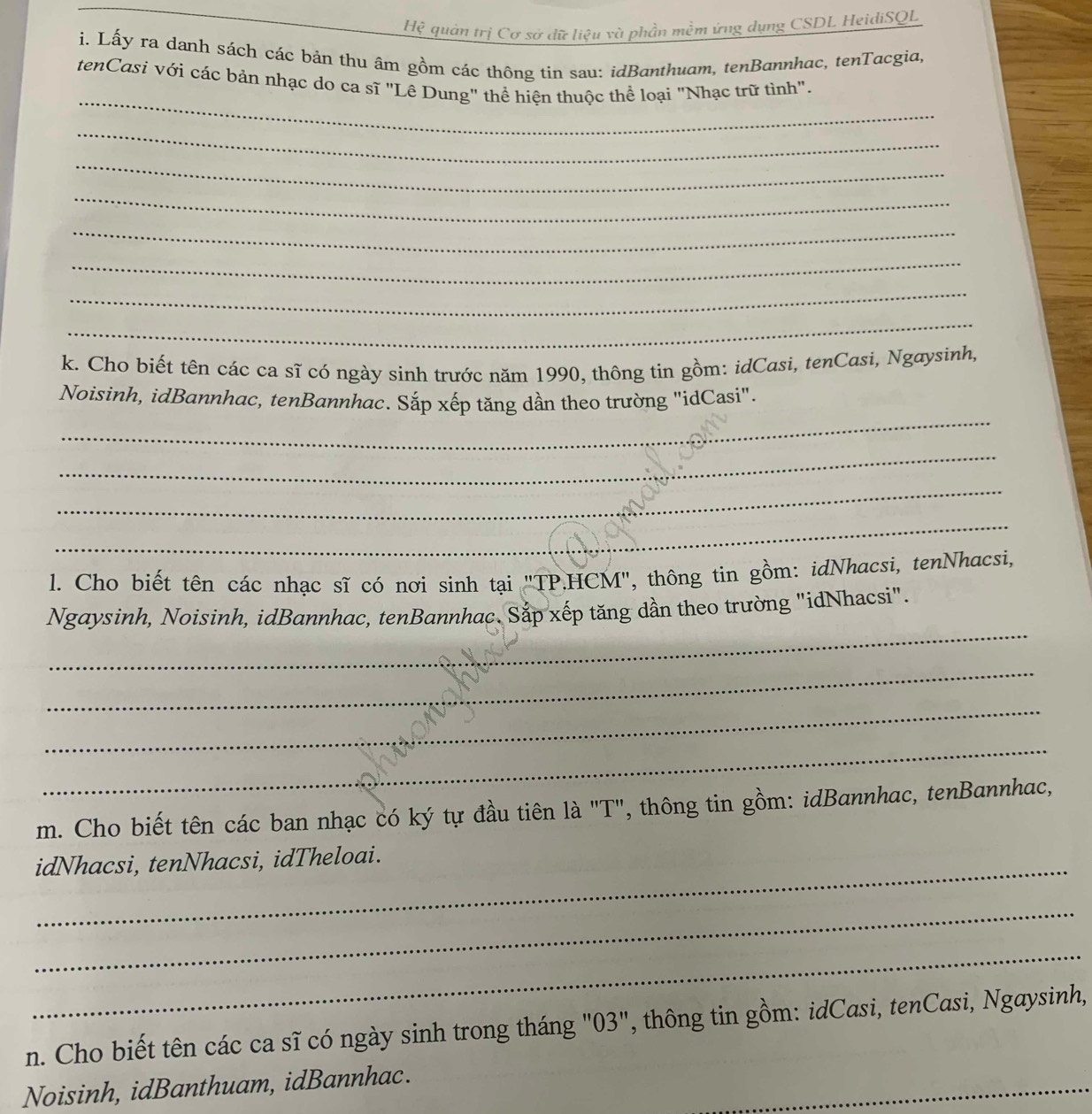 Hệ quản trị Cơ sở dữ liệu và phần mềm ứng dụng CSDL HeidiSQL 
i. Lấy ra danh sách các bản thu âm gồm các thông tin sau: idBanthuam, tenBannhac, tenTacgia, 
_ 
tenCasi với các bản nhạc do ca sĩ "Lê Dung" thể hiện thuộc thể loại "Nhạc trữ tình". 
_ 
_ 
_ 
_ 
_ 
_ 
_ 
k. Cho biết tên các ca sĩ có ngày sinh trước năm 1990, thông tin gồm: idCasi, tenCasi, Ngaysinh, 
_ 
Noisinh, idBannhac, tenBannhac. Sắp xếp tăng dần theo trường "idCasi". 
_ 
_ 
_ 
l. Cho biết tên các nhạc sĩ có nơi sinh tại "TP.HCM", thông tin gồm: idNhacsì, tenNhacsi, 
_ 
Ngaysinh, Noisinh, idBannhac, tenBannhac. Sắp xếp tăng dần theo trường "idNhacsi". 
_ 
_ 
_ 
m. Cho biết tên các ban nhạc có ký tự đầu tiên là "T", thông tin gồm: idBannhac, tenBannhac, 
_ 
idNhacsi, tenNhacsi, idTheloai. 
_ 
_ 
n. Cho biết tên các ca sĩ có ngày sinh trong tháng "03", thông tin gồm: idCasi, tenCasi, Ngaysinh, 
Noisinh, idBanthuam, idBannhac. 
_