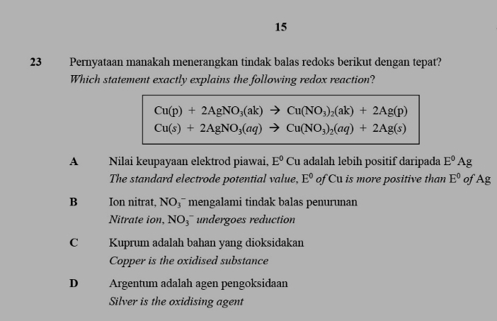 15
23 Pernyataan manakah menerangkan tindak balas redoks berikut dengan tepat?
Which statement exactly explains the following redox reaction?
Cu(p)+2AgNO_3(ak)to Cu(NO_3)_2(ak)+2Ag(p)
Cu(s)+2AgNO_3(aq)to Cu(NO_3)_2(aq)+2Ag(s)
A Nilai keupayaan elektrod piawai, E^0 Cu adalah lebih positif daripada E^0Ag
The standard electrode potential value, E^0 of Cu is more positive than E^0 of Ag
B Ion nitrat, NO_3^- mengalami tindak balas penurunan
Nitrate ion, NO_3^- undergoes reduction
C Kuprum adalah bahan yang dioksidakan
Copper is the oxidised substance
D Argentum adalah agen pengoksidaan
Silver is the oxidising agent