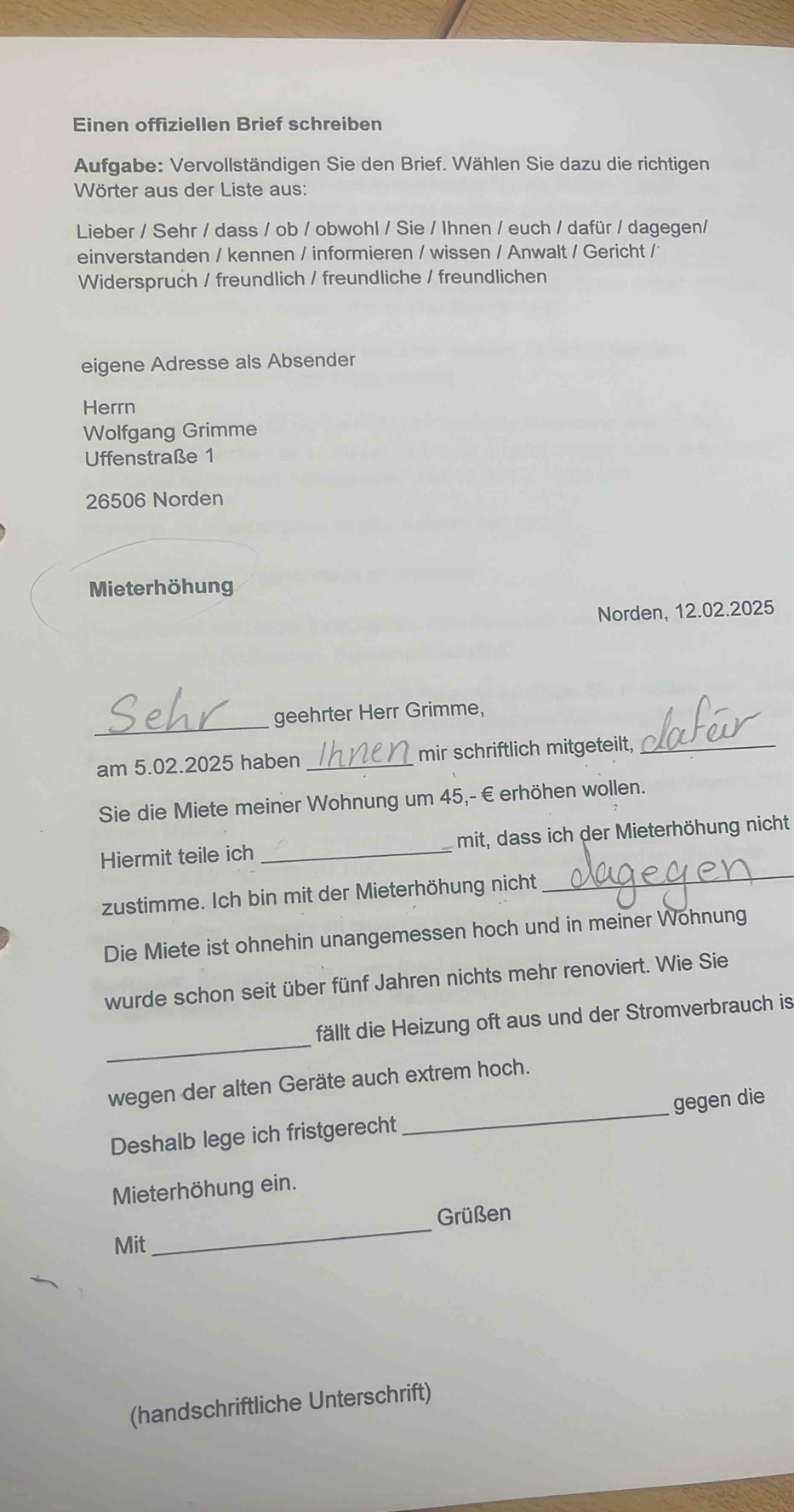 Einen offiziellen Brief schreiben 
Aufgabe: Vervollständigen Sie den Brief. Wählen Sie dazu die richtigen 
Wörter aus der Liste aus: 
Lieber / Sehr / dass / ob / obwohl / Sie / Ihnen / euch / dafür / dagegen/ 
einverstanden / kennen / informieren / wissen / Anwalt / Gericht / 
Widerspruch / freundlich / freundliche / freundlichen 
eigene Adresse als Absender 
Herrn 
Wolfgang Grimme 
Uffenstraße 1
26506 Norden 
Mieterhöhung 
Norden, 12.02.2025
_geehrter Herr Grimme, 
am 5.02.2025 haben _mir schriftlich mitgeteilt,_ 
Sie die Miete meiner Wohnung um 45,-€ erhöhen wollen. 
_ 
Hiermit teile ich _mit, dass ich der Mieterhöhung nicht 
zustimme. Ich bin mit der Mieterhöhung nicht 
Die Miete ist ohnehin unangemessen hoch und in meiner Wohnung 
wurde schon seit über fünf Jahren nichts mehr renoviert. Wie Sie 
_ 
fällt die Heizung oft aus und der Stromverbrauch is 
wegen der alten Geräte auch extrem hoch. 
Deshalb lege ich fristgerecht _gegen die 
Mieterhöhung ein. 
_ 
Grüßen 
Mit 
(handschriftliche Unterschrift)