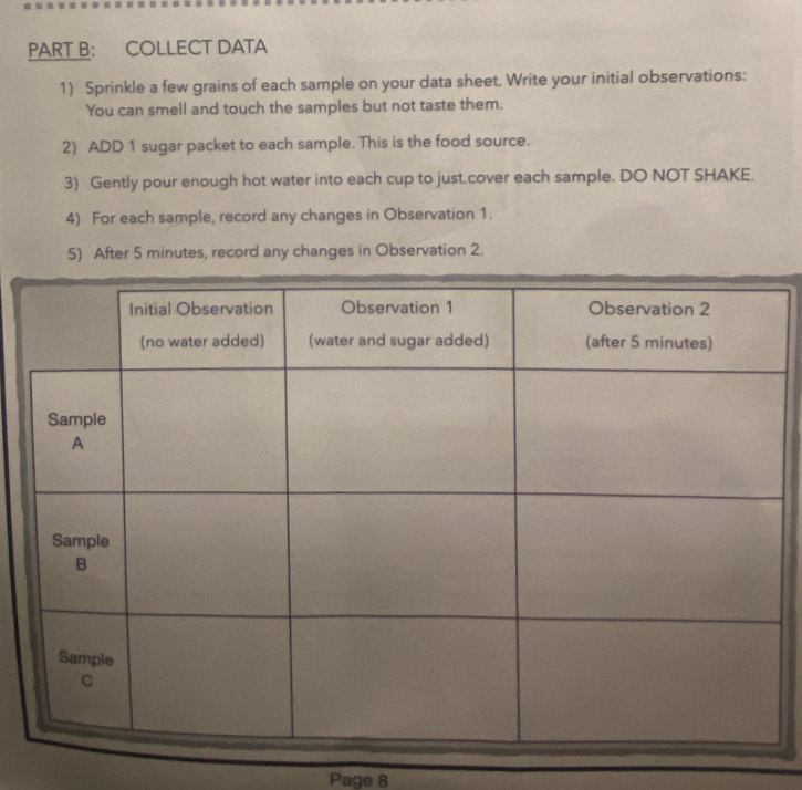 COLLECT DATA 
1) Sprinkle a few grains of each sample on your data sheet. Write your initial observations: 
You can smell and touch the samples but not taste them. 
2) ADD 1 sugar packet to each sample. This is the food source. 
3) Gently pour enough hot water into each cup to just.cover each sample. DO NOT SHAKE. 
4) For each sample, record any changes in Observation 1. 
5) After 5 minutes, record any changes in Observation 2. 
Page 8