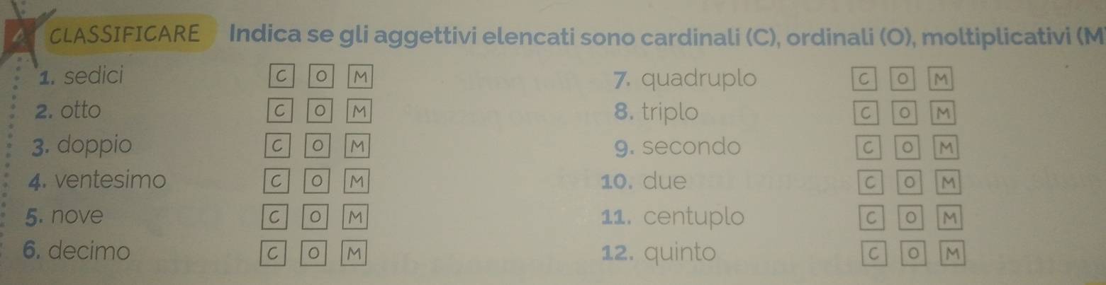 CLASSIFICARE Indica se gli aggettivi elencati sono cardinali (C), ordinali (O), moltiplicativi (M 
1. sedici C 。 M 7. quadruplo C ol Im 
2. otto C M 8. triplo C OM 
3. doppio C M 9. secondo C O M
4. ventesimo C 。 M 10. due CO M
5. nove C 。 M 11. centuplo C O M
6. decimo 12. quinto 
C 。 M C 0 M