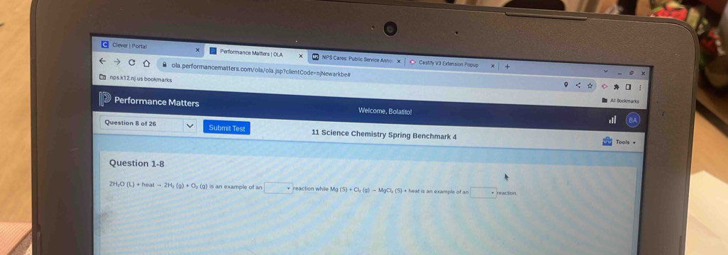 Clever | Portail Performance Matters | OLA NPS Cares: Public Service Anno X C> Castify V3 Extension Popup 
ola.performancematters.com/ola/ola.jsp?clientCode=njNewarkbe# 
nps.k12.nj.us bookmarks 
Performance Matters Welcome, Bolatito! 
Question 8 of 26 Submit Test 11 Science Chemistry Spring Benchmark 4 
Tools + 
Question 1-8
2H_2O(L)+heatto 2H_2(g)+O_2(g) is an example of an □ reaction while Mg (S)+Cl_2(g)-MgCl_2(S) + heat is an example of ar □ reaction