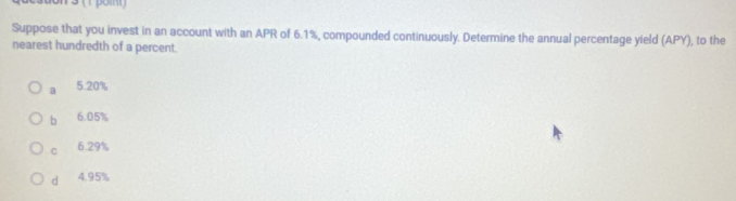 3 (1 poin)
Suppose that you invest in an account with an APR of 6.1%, compounded continuously. Determine the annual percentage yield (APY), to the
nearest hundredth of a percent.
a 5.20%
bì 6.05%
C 6.29%
d 4.95%