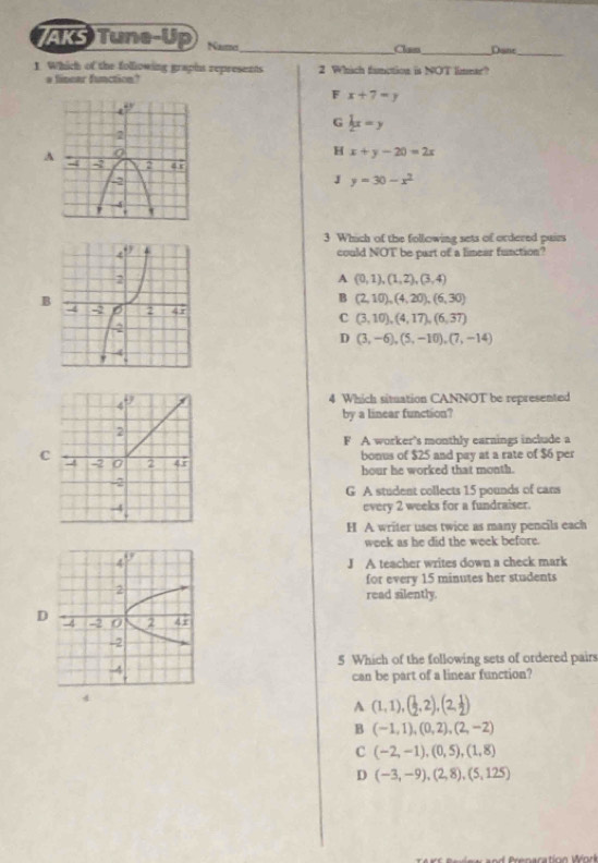 AKS Tune-Up Naset_ _Dane_
Clan
1. Which of the following graphs represents 2 Which function is NOT limear?
fincar functio
F x+7=y
G  1/2 x=y
A
H x+y-20=2x
J y=30-x^2
3 Which of the following sets of ordered pairs
could NOT be part of a limear function?
A (0,1),(1,2),(3,4)
B
B (2,10), (4,20), (6,30)
C (3,10),(4,17),(6,37)
D (3,-6),(5,-10),(7,-14)
4 Which situation CANNOT be represented
by a linear function?
F A worker's monthly earnings include a
bonus of $25 and pay at a rate of $6 per
C hour he worked that month.
G A student collects 15 pounds of cans
every 2 weeks for a fundraiser.
H A writer uses twice as many pencils each
week as he did the week before.
J A teacher writes down a check mark
for every 15 minutes her students
read silently.
D
5 Which of the following sets of ordered pairs
can be part of a linear function?
4
A(1,1), ( 1/2 ,2),(2, 1/2 )
B(-1,1),(0,2),(2,-2)
C (-2,-1),(0,5),(1,8)
D (-3,-9),(2,8),(5,125)