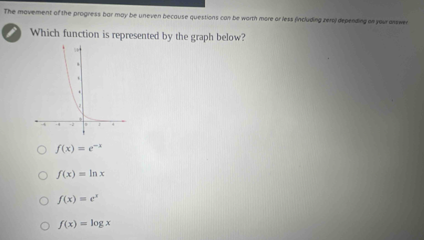 The movement of the progress bar may be uneven because questions can be worth more or less (including zero) depending on your answer
Which function is represented by the graph below?
f(x)=e^(-x)
f(x)=ln x
f(x)=e^x
f(x)=log x