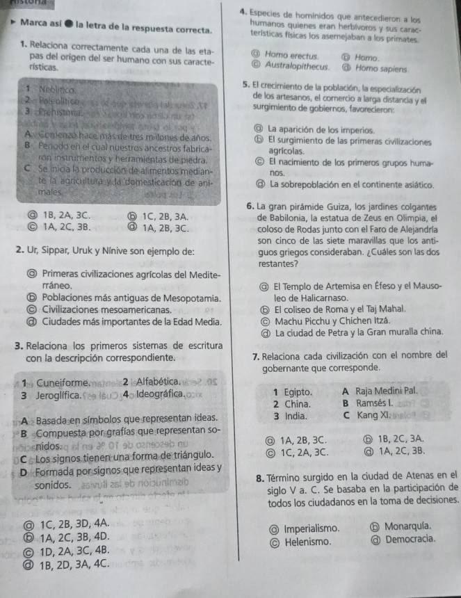 mstona
4. Especies de hominidos que antecedieron a los
humanos quienes eran herbívoros y sus carac-
Marca así ● la letra de la respuesta correcta. terísticas físicas los asemejaban a los primates.
1. Relaciona correctamente cada una de las eta- @ Hamo erectus ⑪ Hamo.
pas del origen del ser humano con sus caracte- ⑥ Australopithecus.
rísticas Homo sapiens
5. El crecimiento de la población, la especialización
1 Neolítica de los artesanos, el corercio a larga distancia y ell
= Polealítico     é aup sera tal snna  T surgimiento de gobiernos, favorecieron:
3  Prehistona ui no n
@ La aparición de los imperios.
A Comenzó hace más de tres millones de años. El surgimiento de las primeras civilizaciones
B Penodo en el cual nuestros ancestros fabrica- agrícolas.
ron instrumentos y herramientas de piedra. © El nacimiento de los primeros grupos huma-
C . Se inicia la producción de alimentos median- nos.
te la agricultura y la domesticación de ani- @ La sobrepoblación en el continente asiático.
mates
6. La gran pirámide Guiza, los jardines colgantes
@ 1B, 2A, 3C. ⓑ 1C, 2B, 3A. de Babilonia, la estatua de Zeus en Olimpia, el
Ⓒ 1A, 2C, 3B. ⓓ 1A, 2B, 3C. coloso de Rodas junto con el Faro de Alejandría
son cinco de las siete maravillas que los anti-
2. Ur, Sippar, Uruk y Nínive son ejemplo de: guos griegos consideraban. ¿Cuáles son las dos
restantes?
◎ Primeras civilizaciones agrícolas del Medite-
rráneo. @ El Templo de Artemisa en Éfeso y el Mauso-
ⓑ Poblaciones más antiguas de Mesopotamia. leo de Halicarnaso.
© Civilizaciones mesoamericanas. ⑤ El coliseo de Roma y el Taj Mahal.
@ Ciudades más importantes de la Edad Media. © Machu Picchu y Chichen Itzá.
@ La ciudad de Petra y la Gran muralla china.
3. Relaciona los primeros sistemas de escritura
con la descripción correspondiente. 7. Relaciona cada civilización con el nombre del
gobernante que corresponde.
1 Cuneiforme. 2 Alfabética.
3 Jeroglífica. 4 Ideográfica. 1 Egipto. A Raja Medini Pal.
2 China. B Ramsés I.
A Basada en símbolos que representan ideas. 3 India. C Kang XI
B Compuesta por grafías que representan so-
nidos.      1A, 2B, 3C. ⓗ 1B, 2C, 3A.
C Los signos tienen una forma de triángulo. ⓒ 1C, 2A, 3C. @ 1A,2C, 3B.
D Formada por signos que representan ideas y
sonidos. 8. Término surgido en la ciudad de Atenas en el
siglo V a. C. Se basaba en la participación de
todos los ciudadanos en la toma de decisiones.
@ 1C, 2B, 3D, 4A.
ⓑ1A, 2C, 3B, 4D. Imperialismo. ⑤ Monarquía.
© 1D, 2A, 3C, 4B. © Helenismo. @ Democracia.
ⓓ 1B, 2D, 3A, 4C.