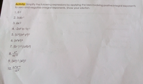 Activity: Simplify the foliowing expressions by applying the laws involving positive integral exponents 
to zero and negative integral exponents. Show your solution. 
1. 8^(-2)
2. 5ab^(-1)
3. 6x^(-2)
4. -2a^0b^(-2)c^(-1)
5. (c^4)(x^4y^3)^0
6. (x^2x^4)^4
7. (b^(-1))^-3(a^2b^3)
8.  n^4/4n^(-2) 
9. (4^3)^-2(4^2)^2
10.  (2c^4d^(-4))/-dc^4 