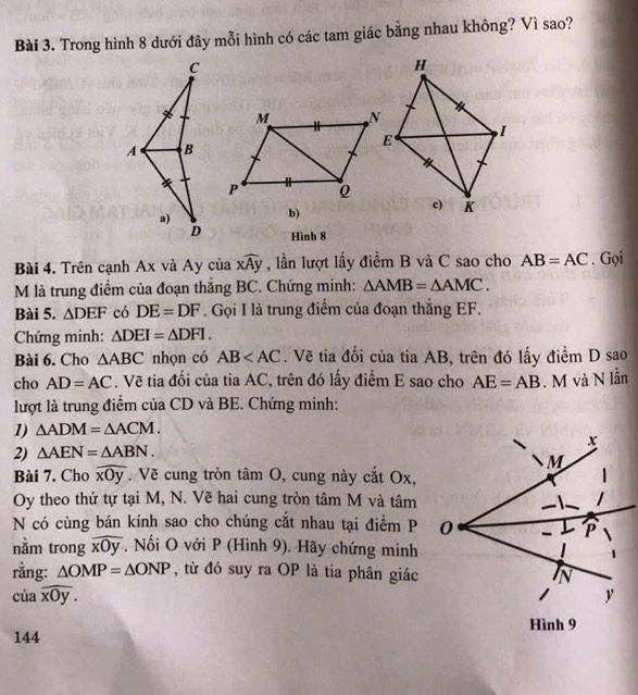 Trong hình 8 dưới đây mỗi hình có các tam giác bằng nhau không? Vì sao?
C
M
A B
P Q
a)
b)
D Hình 8
Bài 4. Trên cạnh Ax và Ay của xwidehat Ay , lần lượt lấy điểm B và C sao cho AB=AC. Gọi
M là trung điểm của đoạn thắng BC. Chứng minh: △ AMB=△ AMC. 
Bài 5. △ DEF có DE=DF. Gọi I là trung điểm của đoạn thẳng EF.
Chứng minh: △ DEI=△ DFI. 
Bài 6. Cho △ ABC nhọn có AB . Vẽ tia đối của tia AB, trên đó lấy điểm D sao
cho AD=AC. Vẽ tia đối của tia AC, trên đó lấy điểm E sao cho AE=AB. M và N lần
lượt là trung điểm của CD và BE. Chứng minh:
1) △ ADM=△ ACM. 
2) △ AEN=△ ABN. 
Bài 7. Cho widehat xOy. Vẽ cung tròn tâm O, cung này cắt Ox,
Oy theo thứ tự tại M, N. Vẽ hai cung tròn tâm M và tâm
N có cùng bán kính sao cho chúng cắt nhau tại điểm P
nằm trong widehat xOy. Nối O với P (Hình 9). Hãy chứng minh
rằng: △ OMP=△ ONP , từ đó suy ra OP là tia phân giác
iawidehat xOy. 
144