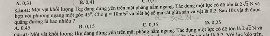 A. 0, 31 B. 0, 41 C. 0,51
Câu 41: Một vật khối lượng 1kg đang đứng yên trên mặt phẳng nằm ngang. Tác dụng một lực có độ lớn là 2sqrt(2)N và
hợp với phương ngang một góc 45°. Cho g=10m/s^2 và biết hệ số ma sát giữa sản và vật là 0,2. Sau 10s vật đi được
quãng đường là bao nhiêu ?
A. 0,45 B. 0,15 C. 0,35 D. 0,25
Câu 42: Một vật khối lượng 1kg đang đứng yên trên mặt phẳng nằm ngang. Tác dụng một lực có độ lớn là 2sqrt(2)N và
vật là 0 2. Với lực kéo trên.