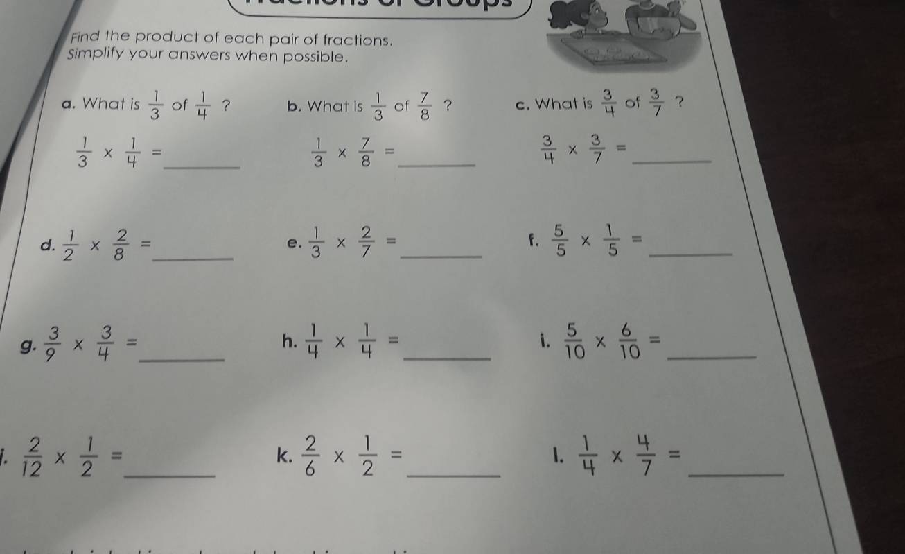 Find the product of each pair of fractions.
Simplify your answers when possible.
a. What is  1/3  of  1/4  ? b. What is  1/3  of  7/8  ? c. What is  3/4  of  3/7  ？
_  1/3 *  1/4 =
_  1/3 *  7/8 =
_  3/4 *  3/7 =
d.  1/2 *  2/8 = _  1/3 *  2/7 = _f.  5/5 *  1/5 = _
e.
h.
i.
g.  3/9 *  3/4 = _  1/4 *  1/4 = _  5/10 *  6/10 = _
_  2/12 *  1/2 =. 
k.  2/6 *  1/2 = _  1/4 *  4/7 = _
1.