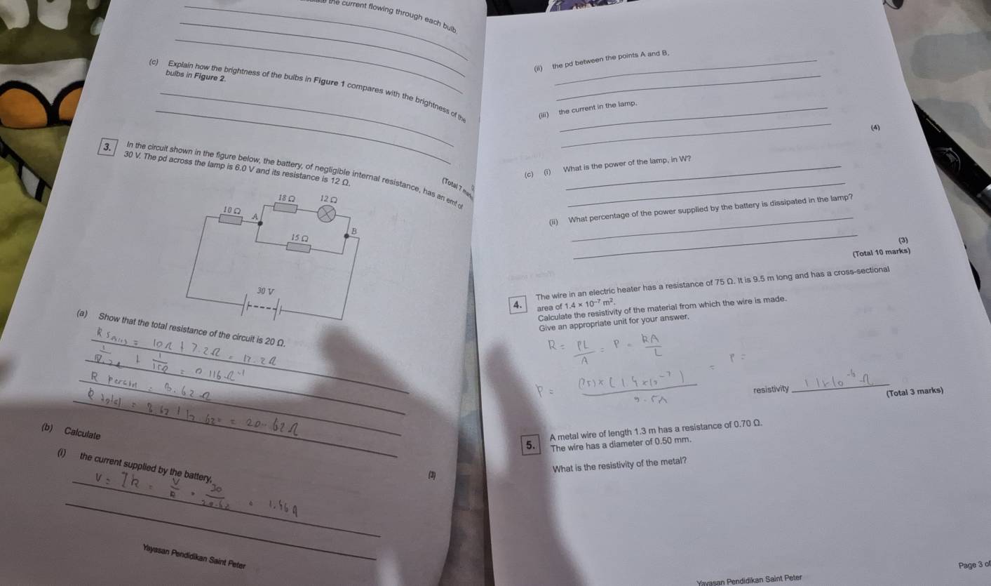 he current flowing through each bult 
_ 
(ii) the pd between the points A and B, 
bulbs in Figure 2 
_ 
_ 
(c) Explain how the brightness of the bulbs in Figure 1 compares with the brightness of th_ 
(iii) the current in the lamp. 
(4) 
(c) (i) What is the power of the lamp, in W? 
3. 30 V. The pd across the lamp is 6.0 V and its resistance is 12 Ω. 
In the circuit shown in the figure below, the battery, of negligible internal resistance, has an emfo__ 
(Total 7 mas
18Ω 12 Ω
10Ω A 
_ 
(ii) What percentage of the power supplied by the battery is dissipated in the lamp? 
_ 
B 
15 □ 
(3) 
(Total 10 marks)
30 V
The wire in an electric heater has a resistance of 75 Ω. It is 9.5 m long and has a cross-sectional 
4. area of 1.4* 10^(-7)m^2. 
Calculate the resistivity of the material from which the wire is made. 
Give an appropriate unit for your answer, 
_ 
(a) Show that the total resistance of the circuit is 20 Ω
_ 
_ 
_ 
_ 
resistivity 
(Total 3 marks) 
(b) Calculate 
5. A metal wire of length 1.3 m has a resistance of 0.70 Ω. 
The wire has a diameter of 0.50 mm. 
What is the resistivity of the metal? 
_ 
(i) the current supplied by the battery, 
(3) 
_ 
Yayasan Pendidikan Saint Peter 
Page 3 of 
Yavasan Pendidikan Saint Peter