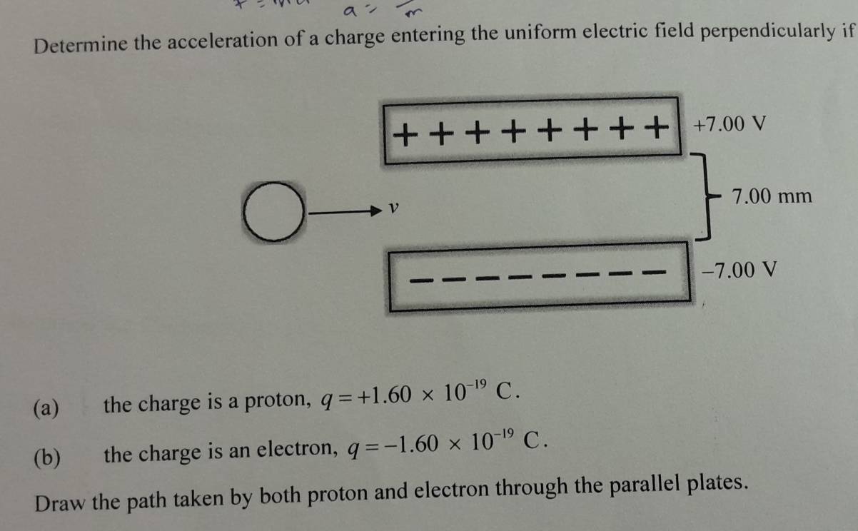 Determine the acceleration of a charge entering the uniform electric field perpendicularly if
+7.00 V
7.00 mm
ν
−7.00 V
(a) the charge is a proton, q=+1.60* 10^(-19)C. 
(b) the charge is an electron, q=-1.60* 10^(-19)C. 
Draw the path taken by both proton and electron through the parallel plates.