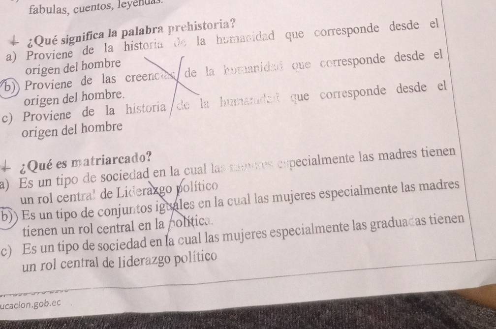 fabulas, cuentos, leyendas
¿Qué significa la palabra prehistoria?
a) Proviene de la historia de la humanidad que corresponde desde el
origen del hombre
(b)) Proviene de las creencias de la humanidad que corresponde desde el
origen del hombre.
c) Proviene de la historia de la humaridad que corresponde desde el
origen del hombre
+ ¿Qué es matriarcado?
a) Es un tipo de sociedad en la cual las mneres expecialmente las madres tienen
un rol central de Liderazgo político
b)) Es un tipo de conjuntos iguales en la cual las mujeres especialmente las madres
tienen un rol central en la politica.
c) Es un tipo de sociedad en la cual las mujeres especialmente las graduadas tienen
un rol central de liderazgo político
ucacion.gob.ec