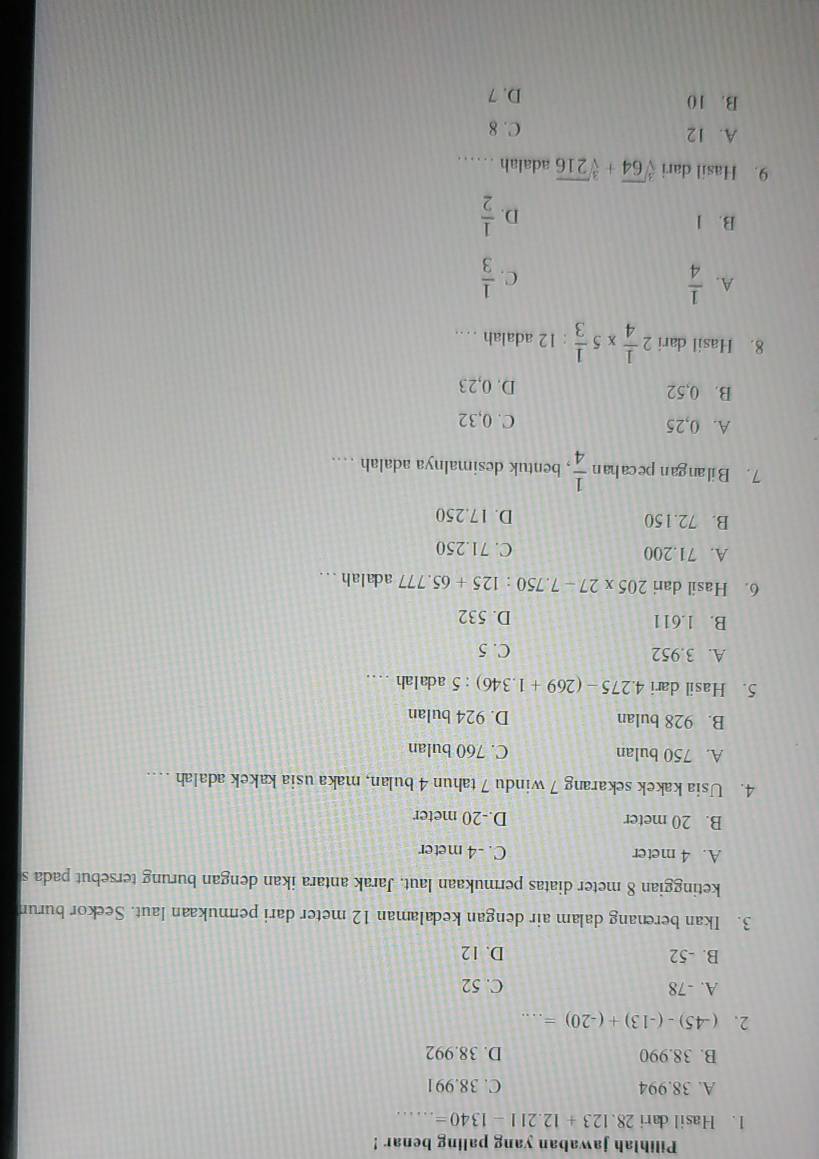 Pilihlah jawaban yang paling benar !
1. Hasil dari 28.123+12.211-1340= _
A. 38.994 C. 38.991
B. 38.990 D. 38.992
2. (-45)-(-13)+(-20)=... _
A. -78 C. 52
B. -52 D. 12
3. Ikan berenang dalam air dengan kedalaman 12 meter dari permukaan laut. Seekor burun
ketinggian 8 meter diatas permukaan laut. Jarak antara ikan dengan burung tersebut pada s
A. 4 meter C. -4 meter
B. 20 meter D. -20 meter
4. Usia kakek sekarang 7 windu 7 tahun 4 bulan, maka usia kakek adalah …._
A. 750 bulan C. 760 bulan
B. 928 bulan D. 924 bulan
5. Hasil dari 4.275-(269+1.346):5 adalah ....
A. 3.952 C. 5
B. 1.611 D. 532
6. Hasil dari 205* 27-7.750:125+65.777 adalah ...
A. 71.200 C. 71.250
B. 72.150 D. 17.250
7 . B il an ga n pe ca han  1/4  , bentuk desimalnya adalah …
A. 0,25 C. 0,32
B. 0,52 D. 0,23
8. Hasil dari 2 1/4 * 5 1/3  : 12 adalah …
A.  1/4   1/3 
C.
B. 1
D.  1/2 
9. Hasil dari sqrt[3](64)+sqrt[3](216) adalah ……
A. 12 C. 8
B. 10
D. 7