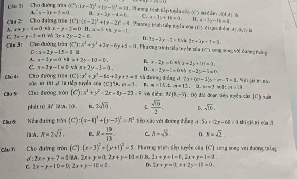 +16=0
Câu 1: Cho đường tròn (C): ):(x-3)^2+(y-1)^2=10. Phương trình tiếp tuyển của (C) tại điểm A(4;4) l
A. x-3y+5=0. B. x+3y-4=0. C. x-3y+16=0. D. x+3y-16=0.
Câu 2: Cho đường tròn (C):(x-2)^2+(y-2)^2=9. Phương trình tiếp tuyến của (C) đi qua điểm
A. x+y-4=0 và x-y-2=0 B. x=5 và y=-1. A(-5,1) là
C. 2x-y-3=0 và 3x+2y-2=0. D. 3x-2y-2=0 và 2x+3y+5=0.
Câu 3: Cho đường tròn (C): x^2+y^2+2x-6y+5=0. Phương trình tiếp tuyến của (C) song song với đường thắng
D: x+2y-15=0 là
A. x+2y=0 và x+2y-10=0. B. x-2y=0 và x+2y+10=0.
C. x+2y-1=0 và x+2y-3=0. D. x-2y-1=0 và x-2y-3=0.
Câu 4: :Cho đường tròn (C) : x^2+y^2-6x+2y+5=0 và đường thẳng.C. m=13 ± 2x+(m-2)y-m-7=0. Với giá trị nào
của m thì đ là tiếp tuyến của (C)?A. m=3. B. m=15. D. m=3 hoặc m=13.
Câu 5: Cho đường tròn (C): x^2+y^2-2x+8y-23=9 và điễm M(8;-3). Độ dài đoạn tiếp tuyến của (C) xuất
phát từ M là:A. 10. B. 2sqrt(10). C.  sqrt(10)/2 . D. sqrt(10).
Câu 6:  Nếu đường tròn (C): (x-1)^2+(y-3)^2=R^2 tiếp xúc với đường thẳng ơ : 5x+12y-60=0 thì giá trị của R
là:A. R=2sqrt(2). B. R= 19/13 . C. R=sqrt(5). D. R=sqrt(2).
Câu 7:  Cho đường tròn (C): (x-3)^2+(y+1)^2=5. Phương trình tiếp tuyến của (C) song song với đường thẳng
d : 2x+y+7=01t A. 2x+y=0;2x+y-10=0 .B. 2x+y+1=0;2x+y-1=0.
C. 2x-y+10=0;2x+y-10=0. D. 2x+y=0,x+2y-10=0.